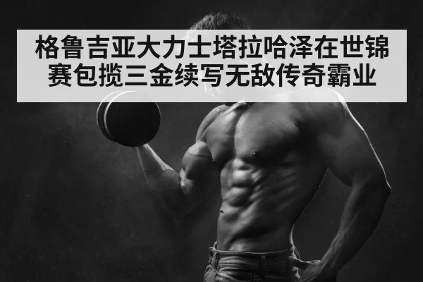 格鲁吉亚大力士塔拉哈泽在世锦赛包揽三金续写无敌传奇霸业
